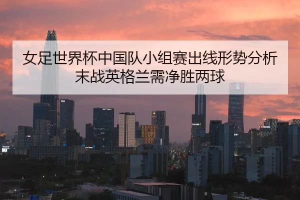 女足世界杯中国队小组赛出线形势分析末战英格兰需净胜两球